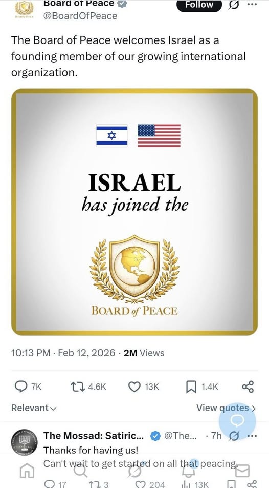 Board or Peace y @BoardOfPeace Follow 0 .. The Board of Peace welcomes Israel as a founding member of our growing international organization. ISRAEL has joined the BOARD of PEACE 10:13 PM &bull; Feb 12, 2026 &bull; 2M Views 7K LT 4.6K 13K 1.4K Relevant v View quotes > The Mossad: Satiric... @The... &bull; 7h Thanks for having us! Can't wait to get started on all that peacing. &copy; 17 904 113K ..&bull;