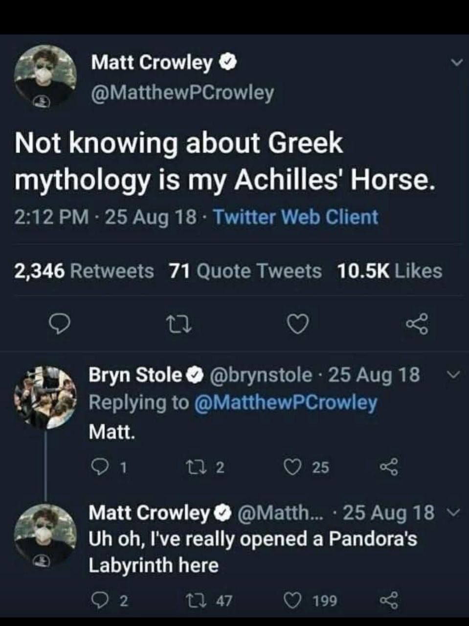 Matt Crowley 0 @MatthewPCrowley Not knowing about Greek mythology is my Achilles' Horse. 2:12 PM &bull; 25 Aug 18 &bull; Twitter Web Client 2,346 Retweets 71 Quote Tweets 10.5K Likes Bryn Stole O @brynstole &bull; 25 Aug 18 Replying to @MatthewPCrowley Matt. V L7 2 25 & Matt Crowley @Matth... 25 Aug 18 v Uh oh, l've really opened a Pandora's Labyrinth here 2 L7 47 199