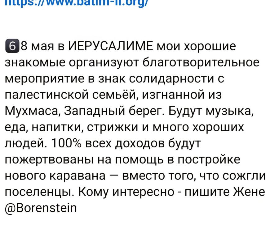 6 8 мая в ИЕРУСАЛИМЕ мои хорошие знакомые организуют благотворительное мероприятие в знак солидарности с палестинской семьёй, изгнанной из Мухмаса, Западный берег. Будут музыка, еда, напитки, стрижки и много хороших людей. 100% всех доходов будут пожертвованы на помощь в постройке нового каравана &mdash; вместо того, что сожгли поселенцы. Кому интересно - пишите Жене @Borenstein