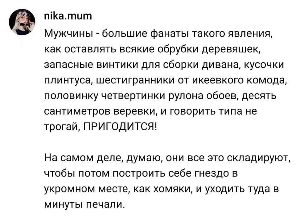nika.mum Мужчины - большие фанаты такого явления, как оставлять всякие обрубки деревяшек, запасные винтики для сборки дивана, кусочки плинтуса, шестигранники от икеевкого комода, половинку четвертинки рулона обоев, десять сантиметров веревки, и говорить типа не трогай, ПРИГОДИТСЯ! На самом деле, думаю, они все это складируют, чтобы потом построить себе гнездо в укромном месте, как хомяки, и уходить туда в минуты печали.