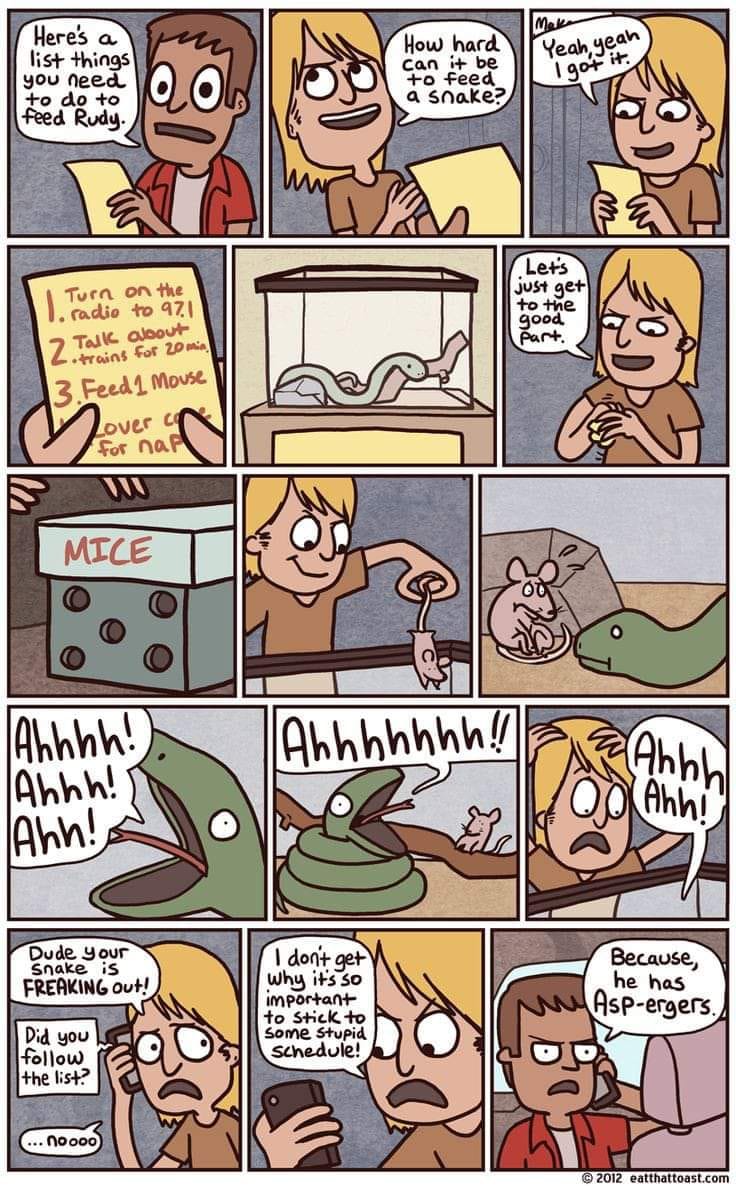 Heres a list things you need to do to feed Rudy. Turn on the . radio to 971 Talk albout Zitrains For 20 m 3. Feed 1 Mouse over C For nar MICE Ahhhh! Ahhh! Ahh! Dude Your Snake iS FREAKING Out! Did you follow the list? ... noooo How hard can it be to feed a snake? Mako Yeah, yeah I got it. Lets just get to the good part. Ahhhhhhh!! Ahhh Ahh! I don't get Why it's so important to Stick to Some Stupid schedule! Because, he has Asp-ergers. &copy; 2012 toast.com