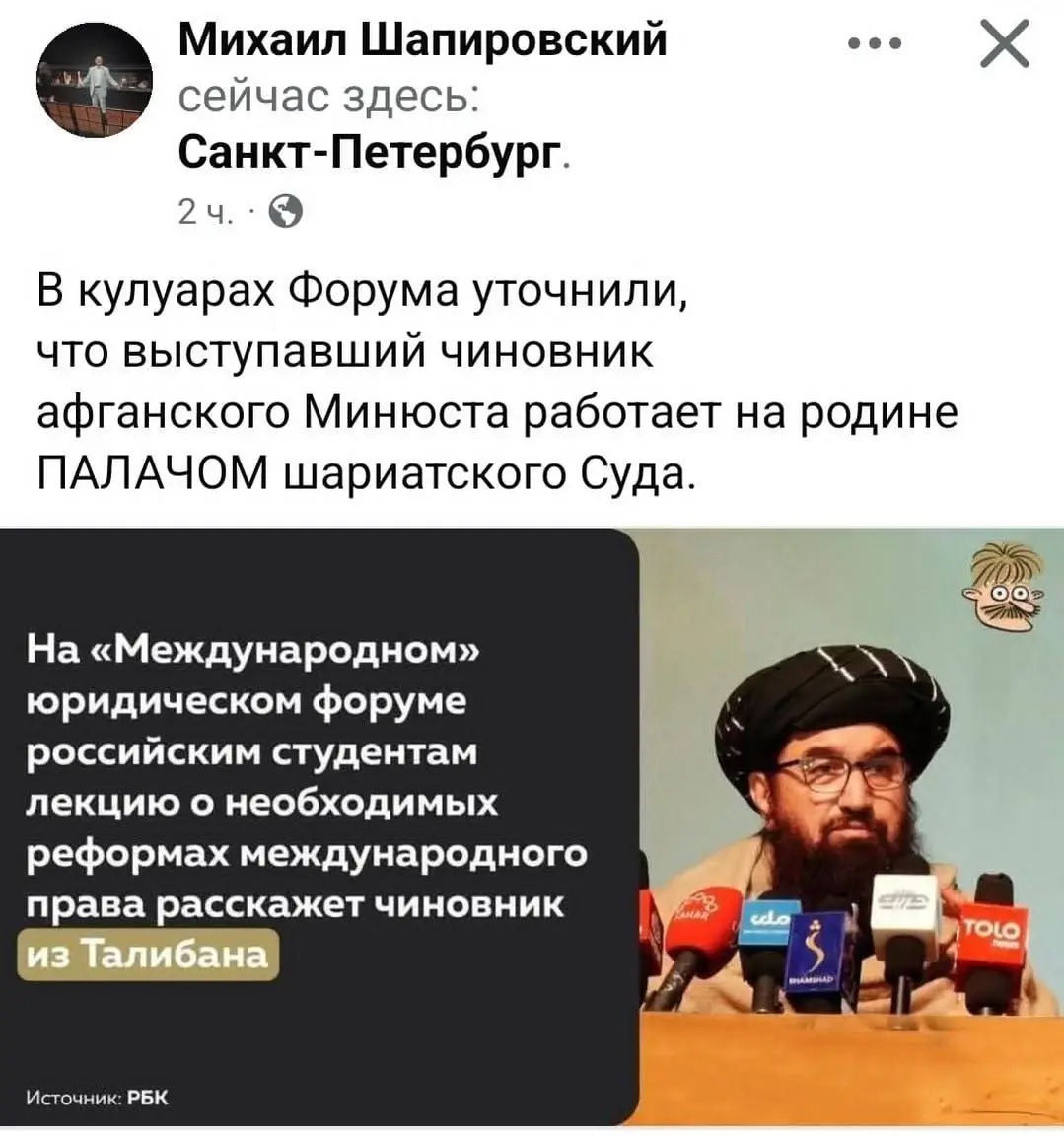 Михаил Шапировский &bull;&bull;. сейчас здесь: Санкт-Петербург. 2 ч. ' В кулуарах Форума уточнили, что выступавший чиновник афганского Минюста работает на родине ПАЛАЧОМ шариатского Суда. На &laquo;Международном&raquo; юридическом форуме российским студентам лекцию о необходимых реформах международного права расскажет чиновник из Талибана SIB cdo TOLO Источник: РБК