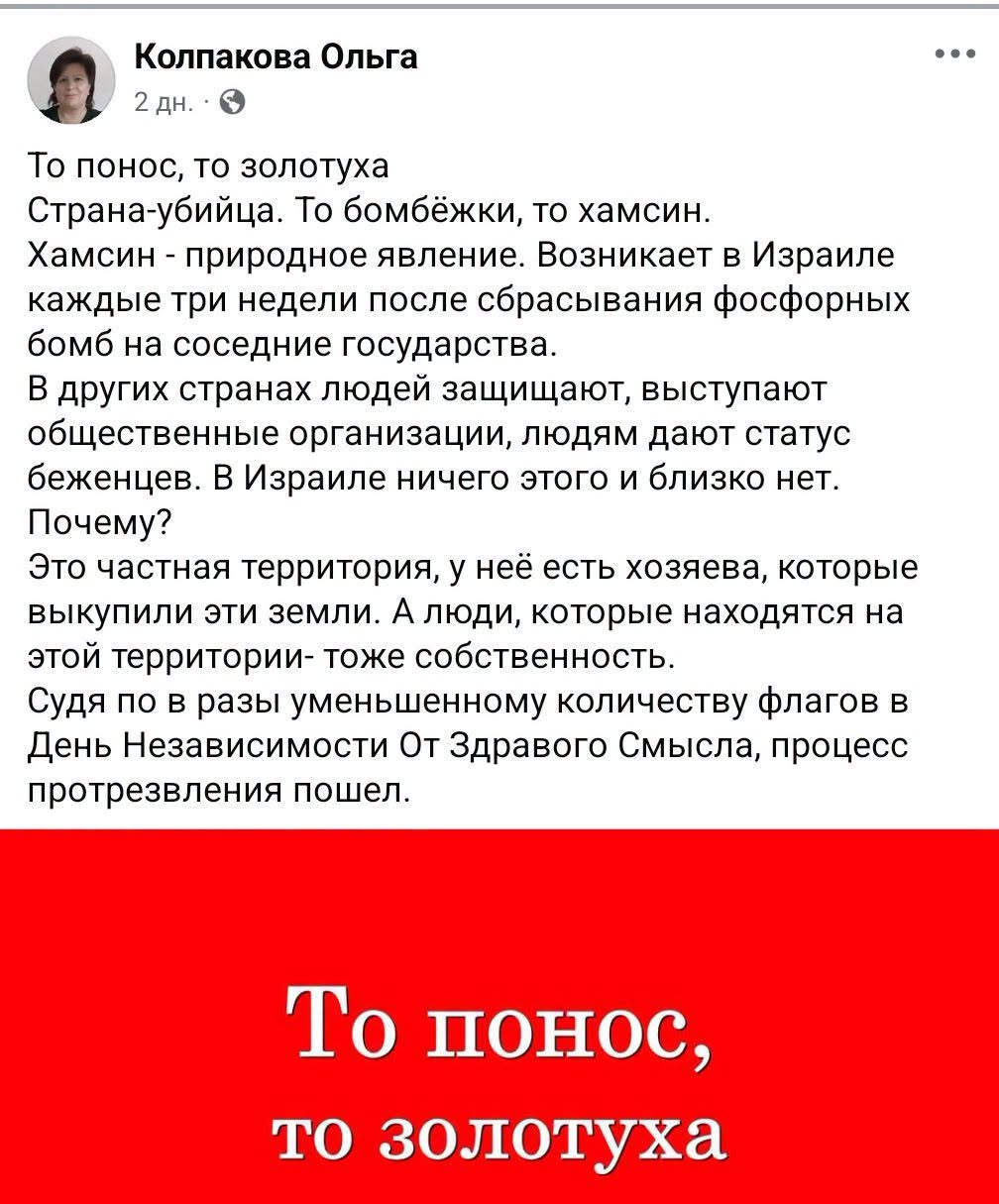 Колпакова Ольга 2 ДН. &bull; То понос, то золотуха Страна-убийца. То бомбёжки, то хамсин. Хамсин - природное явление. Возникает в Израиле каждые три недели после сбрасывания фосфорных бомб на соседние государства. В других странах людей защищают, выступают общественные организации, людям дают статус беженцев. В Израиле ничего этого и близко нет. Почему? Это частная территория, у неё есть хозяева, которые выкупили эти земли. А люди, которые находятся на этой территории- тоже собственность. Судя по в разы уменьшенному количеству флагов в День Независимости От Здравого Смысла, процесс протрезвления пошел. &bull;&bull;&bull; То понос, то золотуха