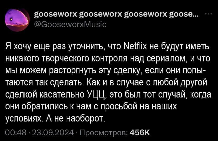 goosewor goosewor goosewor goose... @GooseworxMusic Я хочу еще раз уточнить, что Netflix не будут иметь никакого творческого контроля над сериалом, и что мы можем расторгнуть эту сделку, если они попы- таются так сделать. Как и в случае с любой другой сделкой касательно УЦЦ, это был тот случай, когда они обратились к нам с просьбой на наших условиях. А не наоборот. 00:48 &bull; 23.09.2024 &bull; Просмотров: 456K