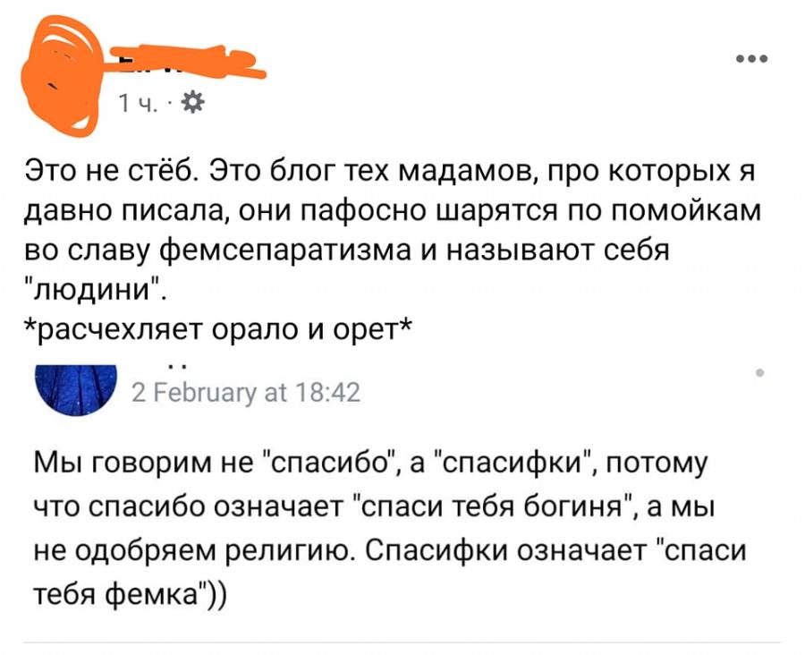 ... 1 4. ' Это не стёб. Это блог тех мадамов, про которых я давно писала, они пафосно шарятся по помойкам во славу фемсепаратизма и называют себя "людини". жрасчехляет орало и орет* 2 February at 18:42 Мы говорим не "спасибо". ", а "спасифки", , потому что спасибо означает "спаси тебя богиня", а мы не одобряем религию. Спасифки означает "спаси тебя фемка"))