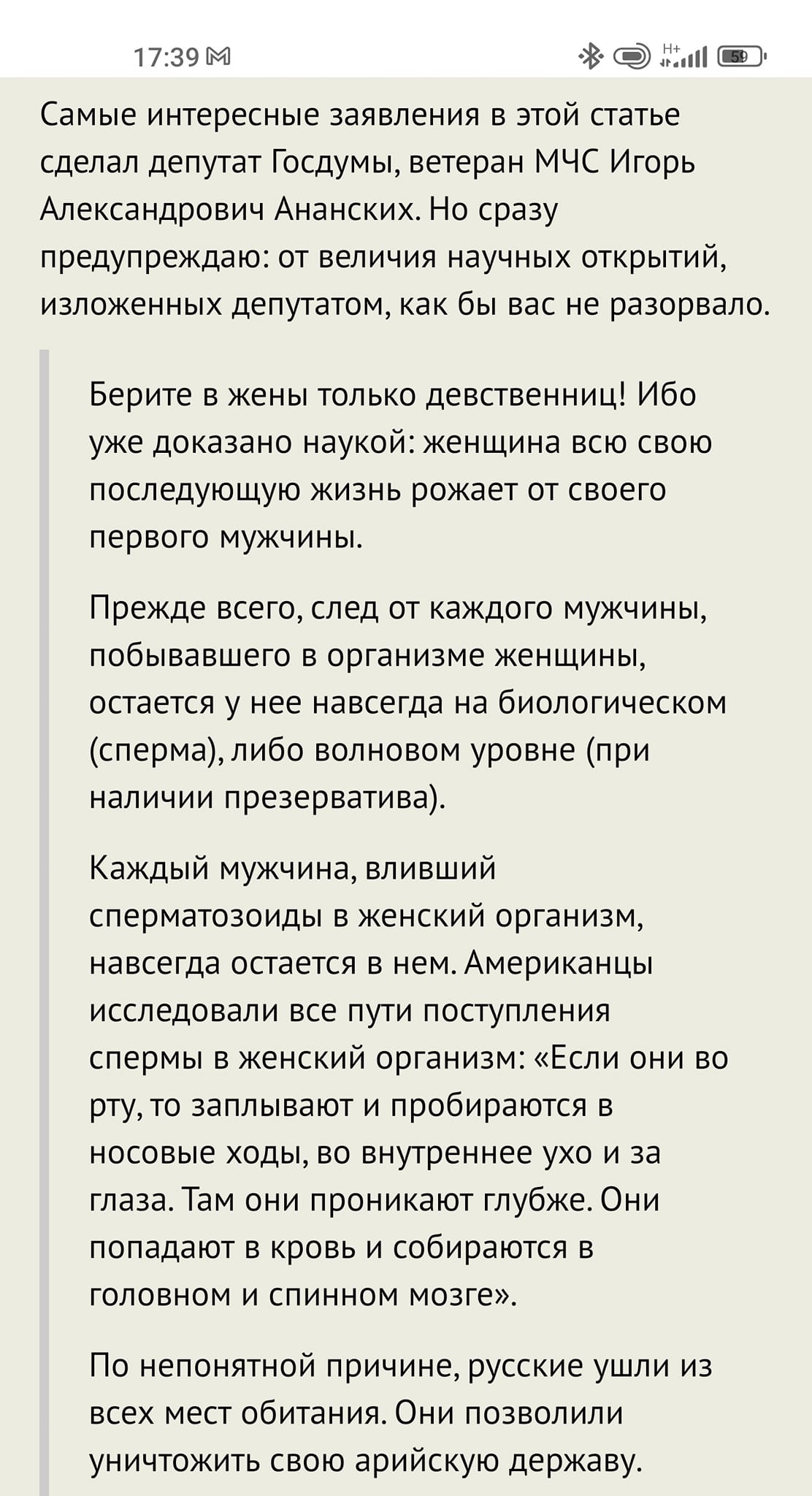 17:39 М Самые интересные заявления в этой статье сделал депутат Госдумы, ветеран МЧС Игорь Александрович Ананских. Но сразу предупреждаю: от величия научных открытий, изложенных депутатом, как бы вас не разорвало. Берите в жены только девственниц! Ибо уже доказано наукой: женщина всю свою последующую жизнь рожает от своего первого мужчины. Прежде всего, след от каждого мужчины, побывавшего в организме женщины, остается у нее навсегда на биологическом (сперма), либо волновом уровне (при наличии презерватива). Каждый мужчина, вливший сперматозоиды в женский организм, навсегда остается в нем. Американцы исследовали все пути поступления спермы в женский организм: &laquo;Если они во рту, то заплывают и пробираются в носовые ходы, во внутреннее ухо и за глаза. Там они проникают глубже. Они попадают в кровь и собираются в головном и спинном мозге&raquo;. По непонятной причине, русские ушли из всех мест обитания. Они позволили уничтожить свою арийскую державу.