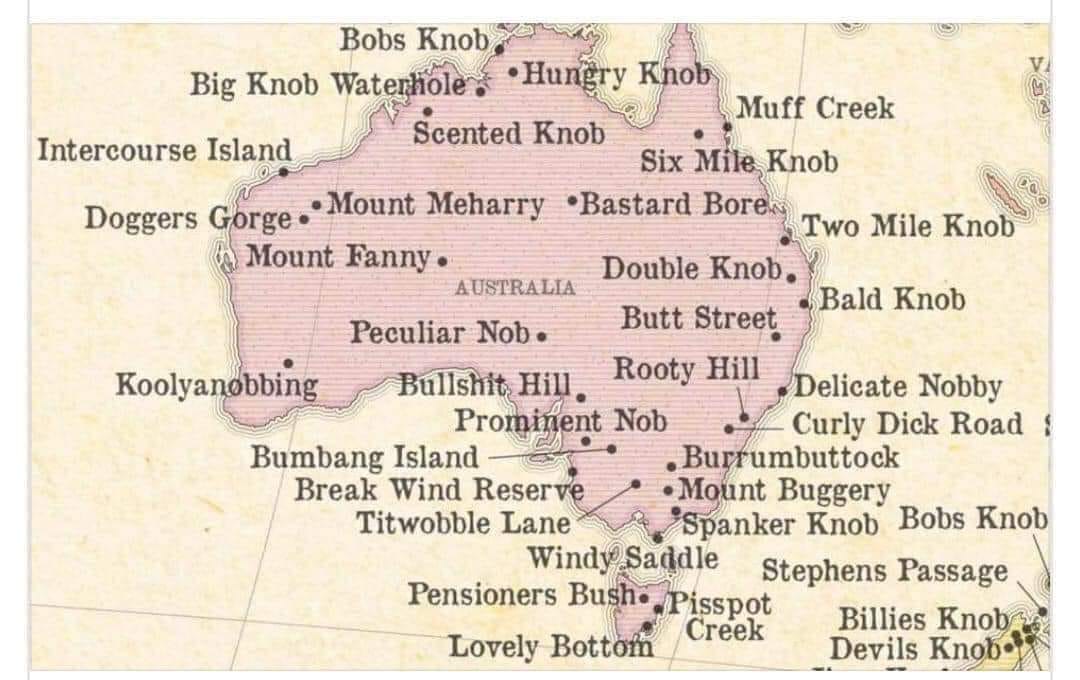 Bobs Knob Big Knob Waterhole , &bull;Hungry Khob Muff Creek Scented Knob Intercourse Island Six Mile Knob Doggers Gorge. Mount Meharry &bull;Bastard Boren Mount Fanny &bull; Two Mile Knob AUSTRALIA Double Knob. &bull; Bald Knob Peculiar Nob&bull; Butt Street Koolyanobbing Bullshit, Hill. Rooty Hill Delicate Nobby Prominent Nob Bumbang Island - Curly Dick Road 1 &bull; Burrumbuttock Break Wind Reserve &bull; Mount Buggery Titwobble Lane "Spanker Knob Bobs Knob Windy Saddle Pensioners Bush&bull;/Pisspot Stephens Passage Creek Billies Knob Lovely Bottom Devils Knob:
