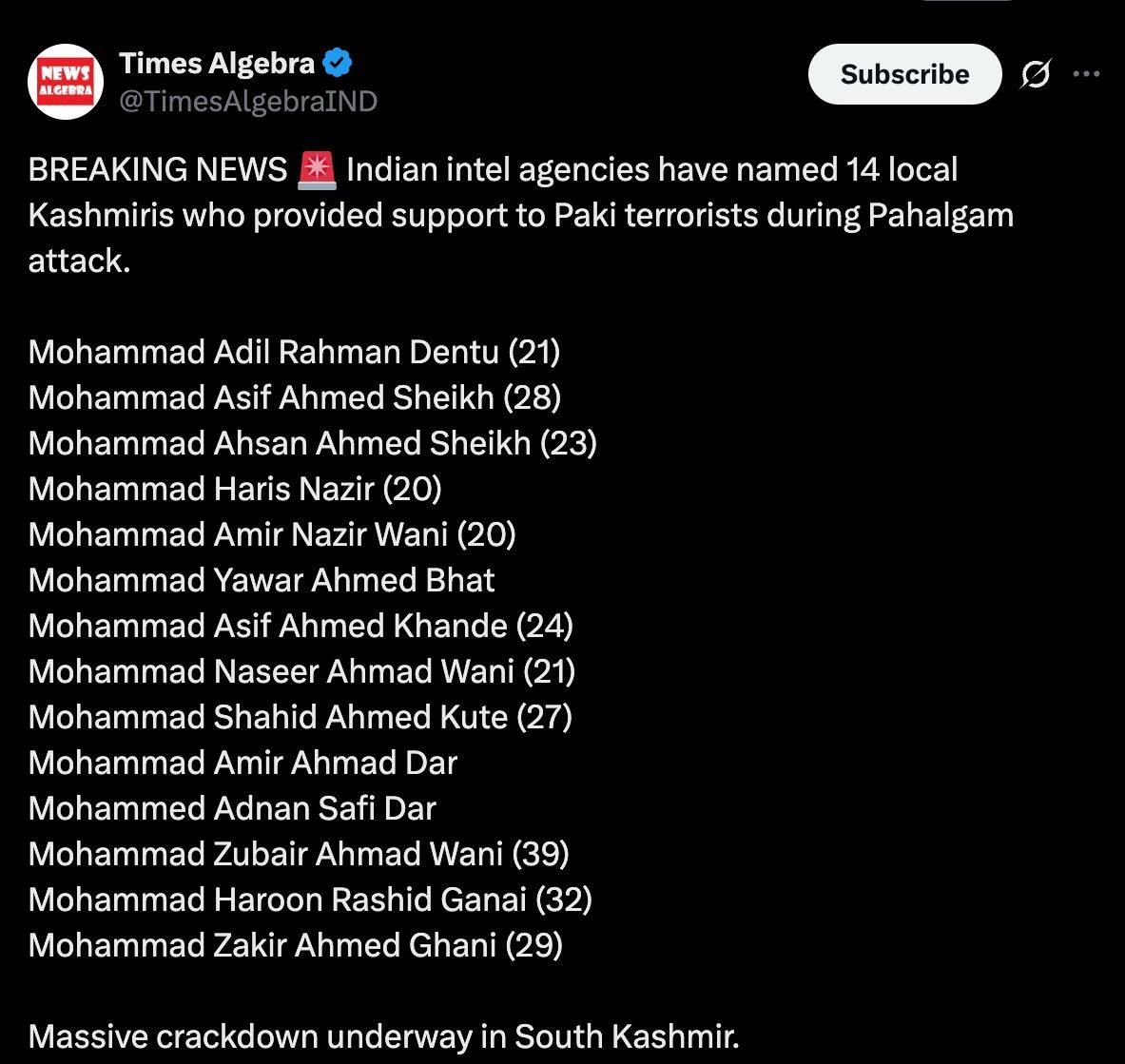 NEWS ALGEBRA Times Algebra TimesAlgebraIND Subscribe BREAKING NEWS * Indian intel agencies have named 14 local Kashmiris who provided support to Paki terrorists during Pahalgam attack. Mohammad Adil Rahman Dentu (21) Mohammad Asif Ahmed Sheikh (28) Mohammad Ahsan Ahmed Sheikh (23) Mohammad Haris Nazir (20) Mohammad Amir Nazir Wani (20) Mohammad Yawar Ahmed Bhat Mohammad Asif Ahmed Khande (24) Mohammad Naseer Ahmad Wani (21) Mohammad Shahid Ahmed Kute (27) Mohammad Amir Ahmad Dar Mohammed Adnan Safi Dar Mohammad Zubair Ahmad Wani (39) Mohammad Haroon Rashid Ganai (32) Mohammad Zakir Ahmed Ghani (29) Massive crackdown underway in South Kashmir. ...