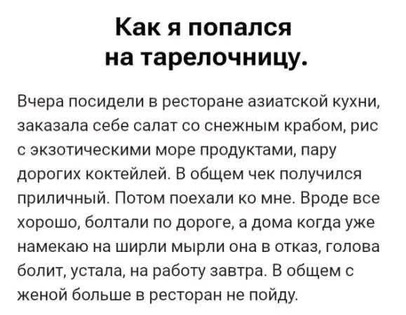 Как я попался на тарелочницу. Вчера посидели в ресторане азиатской кухни, заказала себе салат со снежным крабом, рис с экзотическими море продуктами, пару дорогих коктейлей. В общем чек получился приличный. Потом поехали ко мне. Вроде все хорошо, болтали по дороге, а дома когда уже намекаю на ширли мыли она в отказ, голова болит, устала, на работу завтра. В общем с женой больше в ресторан не пойду.