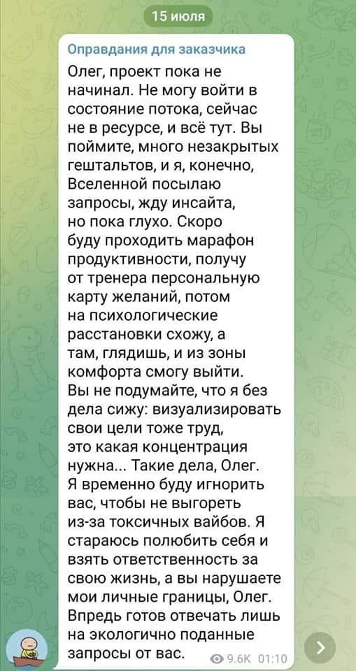 15 июля Оправдания для заказчика Олег, проект пока не начинал. Не могу войти в состояние потока, сейчас не в ресурсе, и всё тут. Вы поймите, много незакрытых гештальтов, и я, конечно, Вселенной посылаю запросы, жду инсайта, но пока глухо. Скоро буду проходить марафон продуктивности, получу от тренера персональную карту желаний, потом на психологические расстановки схожу, а там, глядишь, и из зоны комфорта смогу выйти. Вы не подумайте, что я без дела сижу: визуализировать свои цели тоже труд, это какая концентрация нужна... Такие дела, Олег. Я временно буду игнорить вас, чтобы не выгореть из-за токсичных вайбов. Я стараюсь полюбить себя и взять ответственность за свою жизнь, а вы нарушаете мои личные границы, Олег. Впредь готов отвечать лишь на экологично поданные запросы от вас. &bull; 9.6К 01:10