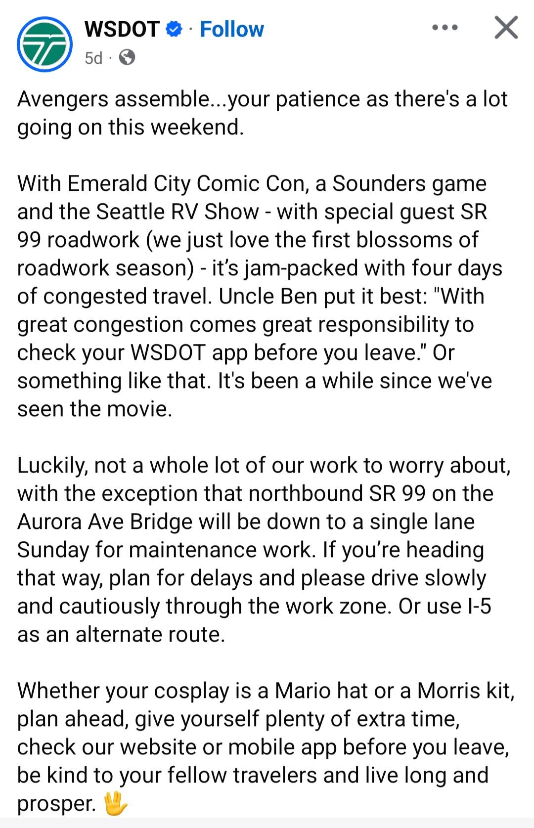 WSDOT &bull; &bull; Follow &bull; &bull; 5d &bull; Avengers assemble...your patience as there's a lot going on this weekend. With Emerald City Comic Con, a Sounders game and the Seattle RV Show - with special guest SR 99 roadwork (we just love the first blossoms of roadwork season) - it's jam-packed with four days of congested travel. Uncle Ben put it best: "With great congestion comes great responsibility to check your WSDOT app before you leave." Or something like that. It's been a while since we've seen the movie. Luckily, not a whole lot of our work to worry about, with the exception that northbound SR 99 on the Aurora Ave Bridge will be down to a single lane Sunday for maintenance work. If you're heading that way, plan for delays and please drive slowly and cautiously through the work zone. Or use I-5 as an alternate route. Whether your cosplay is a Mario hat or a Morris kit, plan ahead, give yourself plenty of extra time, check our website or mobile app before you leave, be kind to your fellow travelers and live long and prosper.