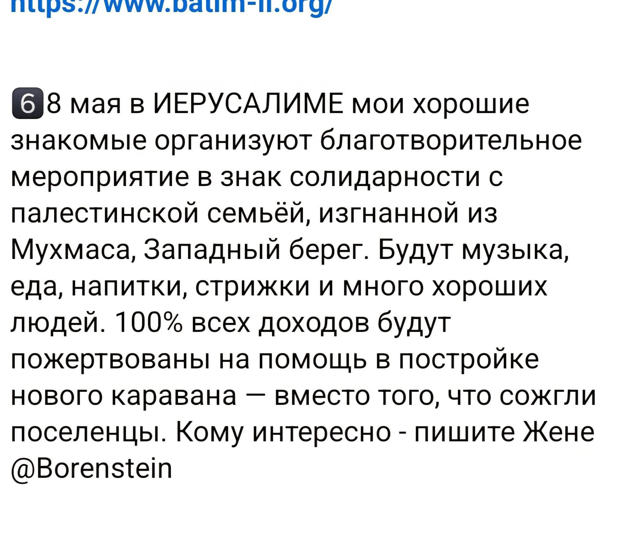 6 8 мая в ИЕРУСАЛИМЕ мои хорошие знакомые организуют благотворительное мероприятие в знак солидарности с палестинской семьёй, изгнанной из Мухмаса, Западный берег. Будут музыка, еда, напитки, стрижки и много хороших людей. 100% всех доходов будут пожертвованы на помощь в постройке нового каравана &mdash; вместо того, что сожгли поселенцы. Кому интересно - пишите Жене @Borenstein