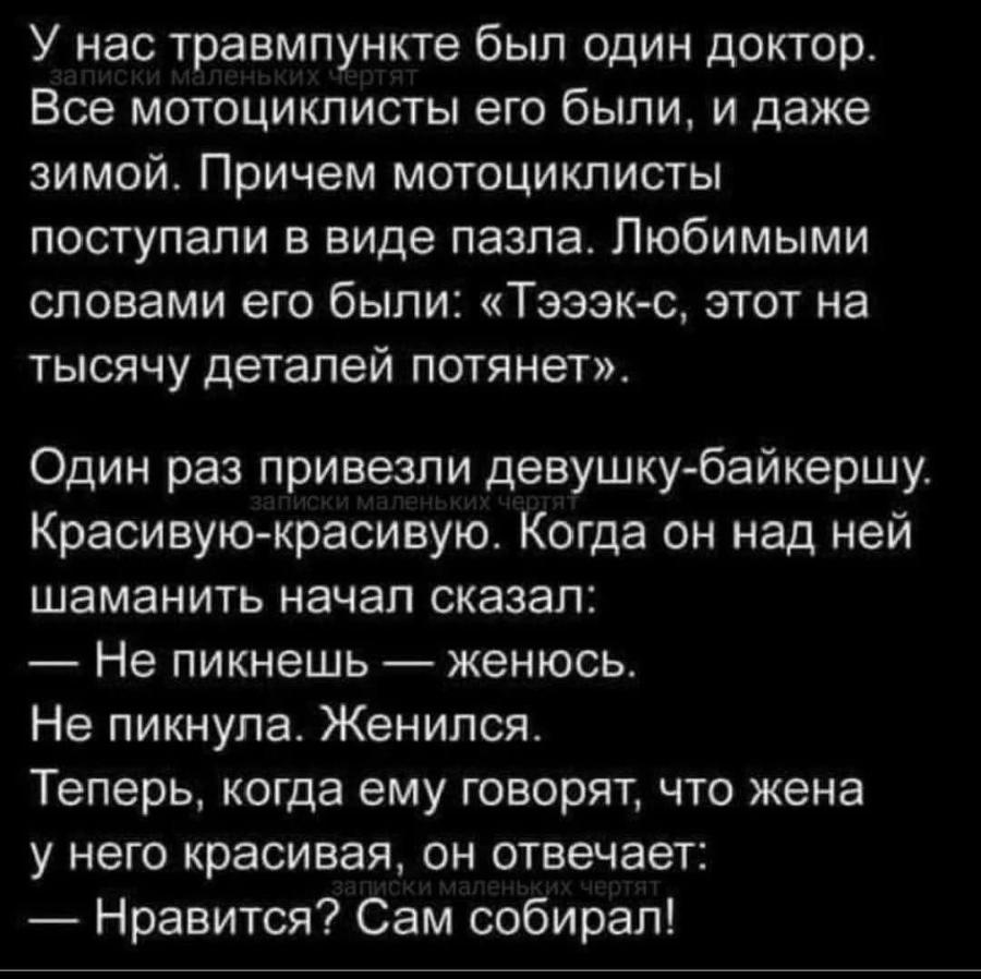 У нас травмпункте был один доктор. записки маленьких чертят Все мотоциклисты его были, и даже зимой. Причем мотоциклисты поступали в виде пазла. Любимыми словами его были: &laquo;Тэээк-с, этот на тысячу деталей потянет&raquo;. Один раз привезли девушку-байкершу. записки маленьких чес Красивую-красивую. Когда он над ней шаманить начал сказал: - Не пикнешь - женюсь. Не пикнула. Женился. Теперь, когда ему говорят, что жена у него красивая, он отвечает: записки маленьких чертят &mdash; Нравится? Сам собирал!