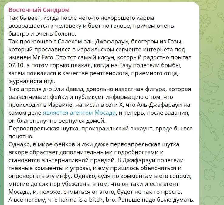 Восточный Синдром Так бывает, когда после чего-то нехорошего карма возвращается к человеку и бьет по голове, причем очень быстро и очень больно. Так произошло с Салехом аль-Джафарауи, блогером из Газы, который прославился в израильском сегменте интернета под именем Mr Fafo. Это тот самый клоун, который радостно прыгал 07.10, а потом горько плакал, когда на Газу полетели бомбы, затем появлялся в качестве рентгенолога, приемного отца, журналиста итд. 1-го апреля д-р Эли Давид, довольно известная фигура, которая развенчивает фейки и публикует информацию о том, что происходит в Израиле, написал в сети Х, что Аль-Джафарауи на самом деле является агентом Мосада, и теперь, после задания, он благополучно вернулся домой. Первоапрельская шутка, произраильский аккаунт, вроде бы все понятно. Однако, в мире фейков и лжи даже первоапрельская шутка вскоре обрастает дополнительными подробностями и становится альтернативной правдой. В Джафарауи полетели гневные комменты и угрозы, и ему пришлось объясняться и опровергать эту инфу. Однако, судя по комментам в его соцсми, многие до сих пор убеждены в том, что он таки и есть агент Мосада, и, похоже, отмыться от этого, будет не так то просто. А все потому, что karma is a bitch, bro. Раньше надо было думать.
