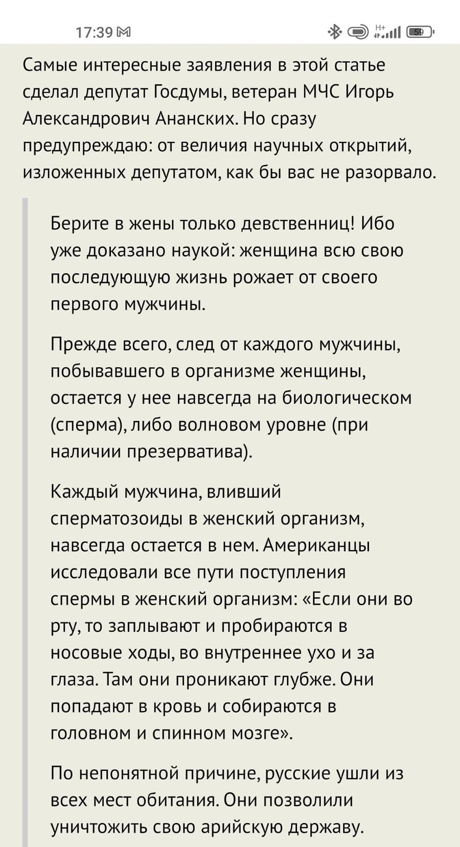 17:39 М Самые интересные заявления в этой статье сделал депутат Госдумы, ветеран МЧС Игорь Александрович Ананских. Но сразу предупреждаю: от величия научных открытий, изложенных депутатом, как бы вас не разорвало. Берите в жены только девственниц! Ибо уже доказано наукой: женщина всю свою последующую жизнь рожает от своего первого мужчины. Прежде всего, след от каждого мужчины, побывавшего в организме женщины, остается у нее навсегда на биологическом (сперма), либо волновом уровне (при наличии презерватива). Каждый мужчина, вливший сперматозоиды в женский организм, навсегда остается в нем. Американцы исследовали все пути поступления спермы в женский организм: &laquo;Если они во рту, то заплывают и пробираются в носовые ходы, во внутреннее ухо и за глаза. Там они проникают глубже. Они попадают в кровь и собираются в головном и спинном мозге&raquo;. По непонятной причине, русские ушли из всех мест обитания. Они позволили уничтожить свою арийскую державу.