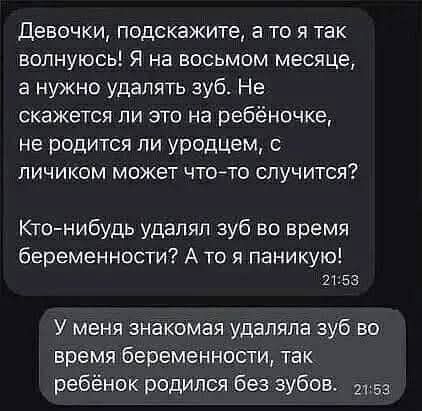 Девочки, подскажите, а то я так волнуюсь! Я на восьмом месяце, а нужно удалять зуб. Не скажется ли это на ребеночке, не родится ли уродцем, с личиком может что-то случится? Кто-нибудь удалял зуб во время беременности? А то я паникую! 21:58 У меня знакомая удаляла зу во время беременности, так ребёнок родился без зубов. 21.5а