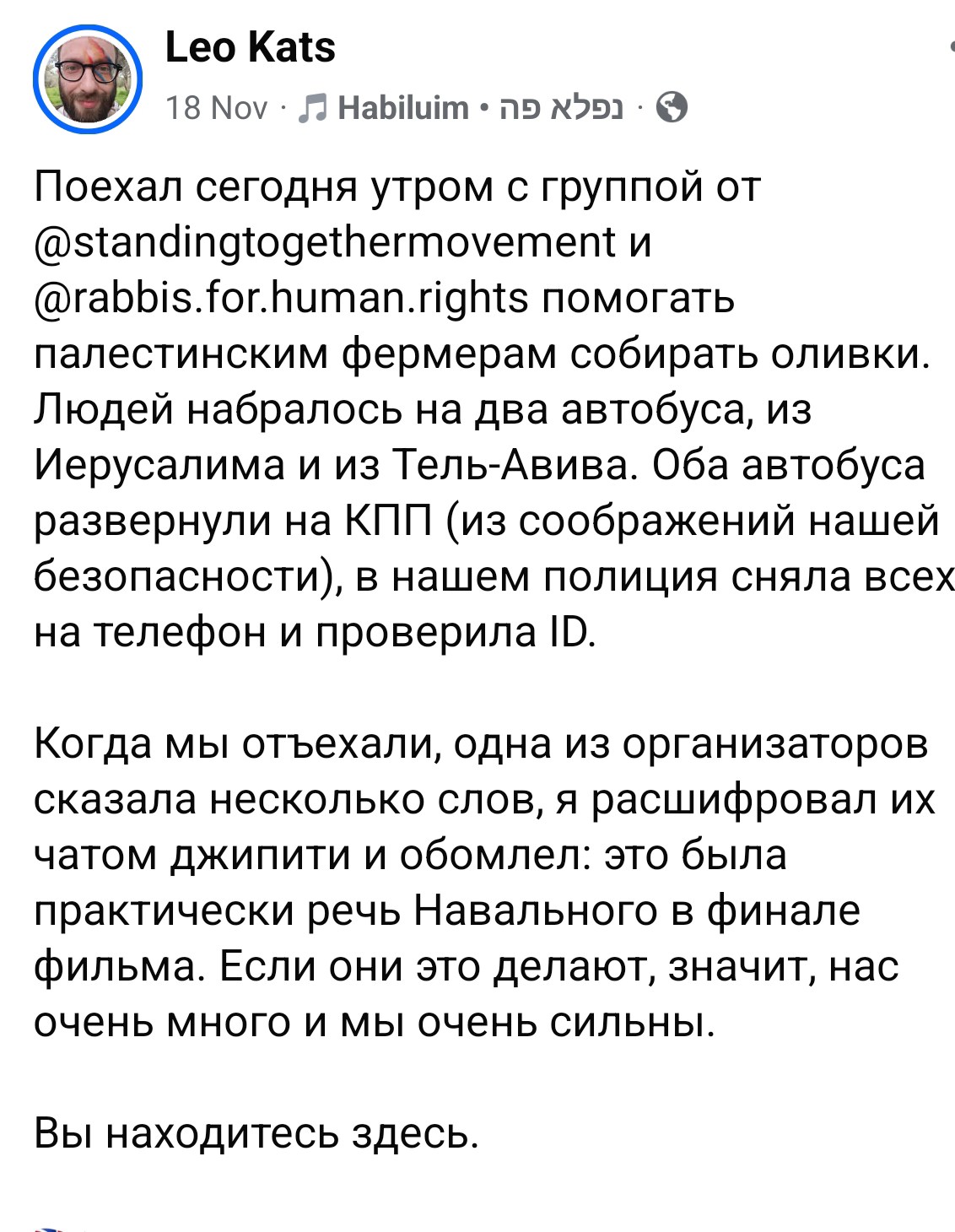 Leo Kats Поехал сегодня утром с группой от @standingtogethermovement и @rabbis.for.human.rights помогать палестинским фермерам собирать оливки. Людей набралось на два автобуса, из Иерусалима и из Тель-Авива. Оба автобуса развернули на КПП (из соображений нашей безопасности), в нашем полиция сняла всех на телефон и проверила ID. Когда мы отъехали, одна из организаторов сказала несколько слов, я расшифровал их чатом джипити и обомлел: это была практически речь Навального в финале фильма. Если они это делают, значит, нас очень много и мы очень сильны. Вы находитесь здесь.