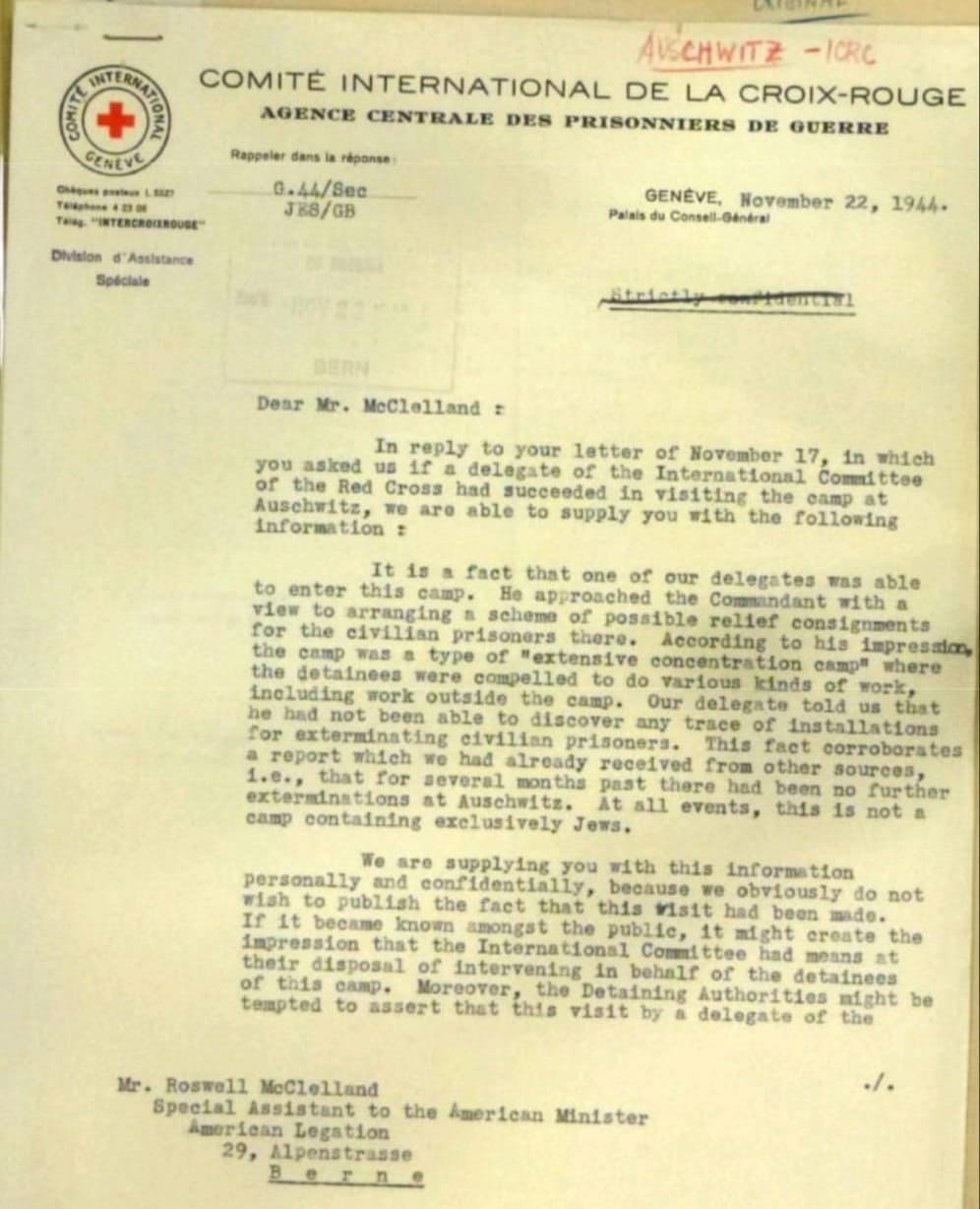 SITERNAL ZVN CENEVE Chiguns gasteur 1. 832% Talkatane 4 23 00 THINg. "INTERCROINDUSE" Division d' Assistance Speciale CATERINA AUSCHWITZ - ICRC COMIT&Eacute; INTERNATIONAL DE LA CROIX-ROUGE AGENCE CENTRALE DES PRISONNIERS DE QUERRE Rappeter dans la r&eacute;ponse: G.44/8ec JK8/GB Palais du Consell-G&eacute;n&eacute;ral GENEVE, November 22, 1944- BERN Dear Mr. McClelland = In reply to your letter of November 17, in which you asked us 1f a delegate of the International Committee of the Red Cross had succeeded in visiting the camp at Auschwitz, we are able to supply you with the following Information : It is a fact that one of our delegates was able to enter this camp. He approached the Commandant with a view to arranging a scheme of possible relief consignments for the civilian prisoners there. According to his impresalon, the camp was a type of "extensive concentration camp" where the detainees were compelled to do various kinds of work, including work outside the camp. Our delegate told us that he had not been able to discover any trace of installations for exterminating civilian prisoners. This fact corroborates a report which we had already received from other sources 1.e., that for several months past there had been no further exterminations at Auschwitz. At all events, this 1s not a camp containing exclusively Jews. We are supplying you with this information personally and confidentially, because we obviously do not wish to publish the fact that this visit had been mado. If It became known amongat the public, it might create the impression that the International Committee had means at their disposal of Intervening in behalf of the detainees of this camp. Moreover, the Detaining Authorities might be tempted to assert that this visit by a delegate of the ٠/٠ Mr. Roswell McClelland Special Assistant to the imerican Minister Amoriean Legation 29, Alpenstrasse