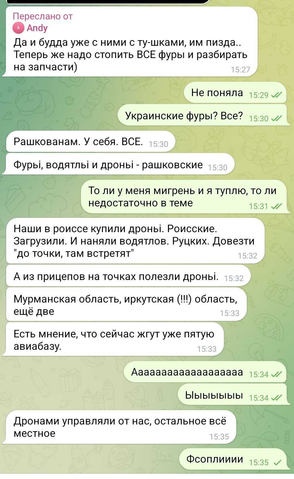 Переслано от Andy Да и будда уже с ними с ту-шками, им пизда.. Теперь же надо стопить ВСЕ фуры и разбирать на запчасти) 15:27 Не поняла 15:29 л/ Украинские фуры? Все? 15:30 л/ Рашкованам. У себя. ВСЕ. 15:30 Фурьі, водять и дроньі - рашковские 15:30 То ли у меня мигрень и я туплю, то ли недостаточно в теме 15:31 J/ Наши в роиссе купили дроны. Роисские. Загрузили. И наняли водятлов. Руцких. Довезти "до точки, там встретят" 15:32 А из прицепов на точках полезли дроны. 15:32 Мурманская область, иркутская (!!!) область, ещё две 15:33 Есть мнение, что сейчас жгут уже пятую авиабазу. 15:33 Aaaaaaaaaaaaaaaaaaa 15:34 V/ Ыыыыыыы 15:34 // Дронами управляли от нас, остальное все местное 15:35 Фсоплииии 15:35