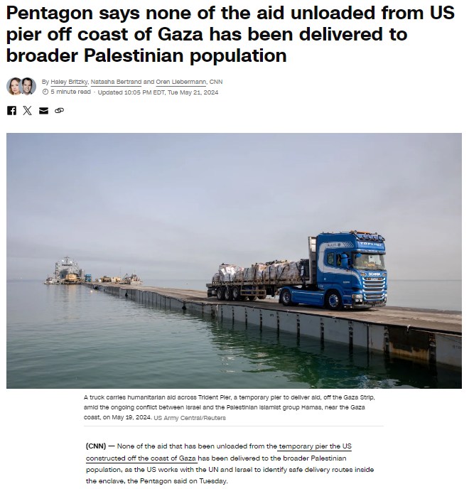 Pentagon says none of the aid unloaded from US pier off coast of Gaza has been delivered to broader Palestinian population By Haley Britzky, Natasha Bertrand and Oren Liebermann, CNN| &copy; 5 minute read - Updated 10:05 PM EDT, Tue May 21, 2024 A truck carries humanitarian ald acroes Trident Pier, a temporary pler to dellver ald, off the Gaza Strip. amici the ongoing conflict between lerasi and the Palestinian lalamiet group Hamas, near the Gaza coast, on May 19, 2024. US Army Central/Reutere (CNN) - None of the aid that has been unloaded from the temporary pier the Us constructed off the coast of Gaza has been delivered to the broader Palestinian population, as the US worke with the UN and lerael to identify safe delivery routes inside the enclave, the Pentagon said on Tuesday.
