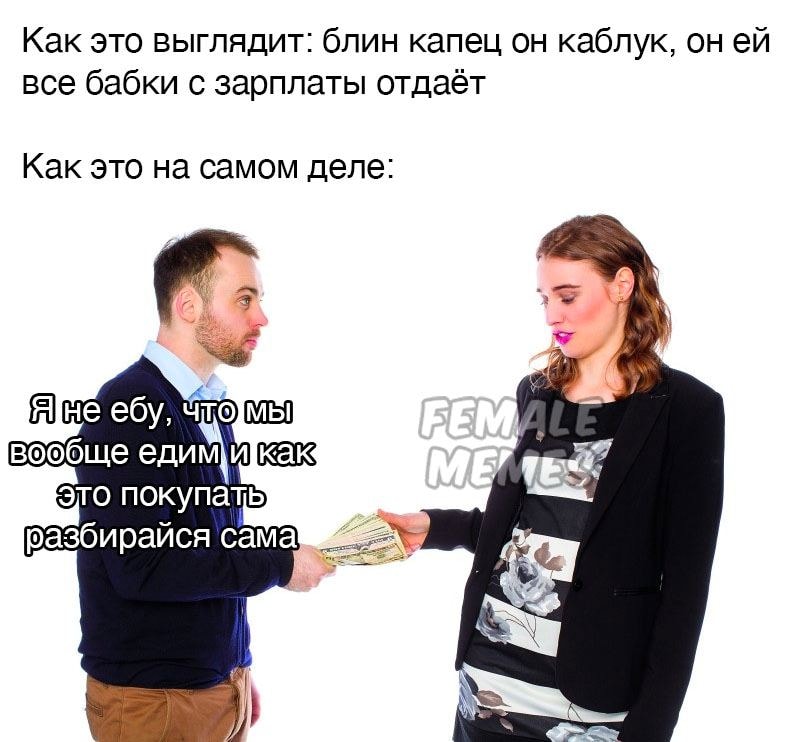 Как это выглядит: блин капец он каблук, он ей все бабки с зарплаты отдаёт Как это на самом деле: Я не ебу, что мы вообще едим и как Это покупать разбирайся сама FEMALE MEMES
