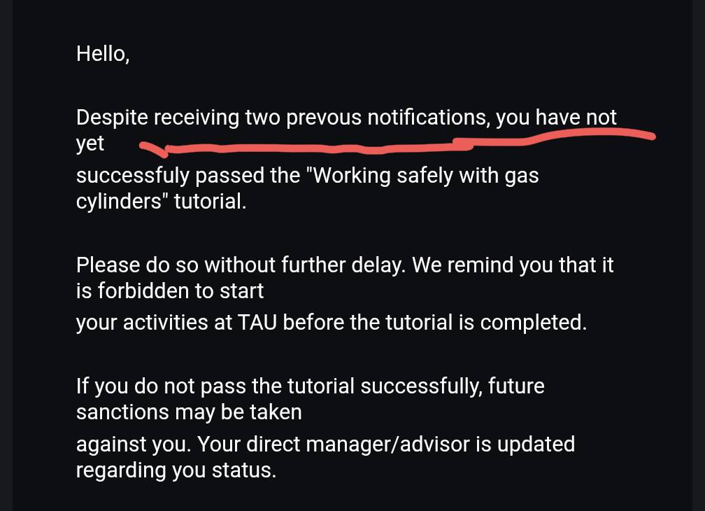 Hello, Despite receiving two prevous notifications, you have not yet successfuly passed the "Working safely with gas cylinders" tutorial. Please do so without further delay. We remind you that it is forbidden to start your activities at TAU before the tutorial is completed. If you do not pass the tutorial successfully, future sanctions may be taken against you. Your direct manager/advisor is updated regarding you status.