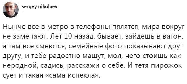 sergey nikolaev Нынче все в метро в телефоны пялятся, мира вокруг не замечают. Лет 10 назад, бывает, зайдешь в вагон, а там все смеются, семейные фото показывают друг другу, и тебе радостно машут, мол, чего стоишь как неродной, садись, расскажи о себе. И тетя пирожок сует и такая &laquo;сама испекла&raquo;.