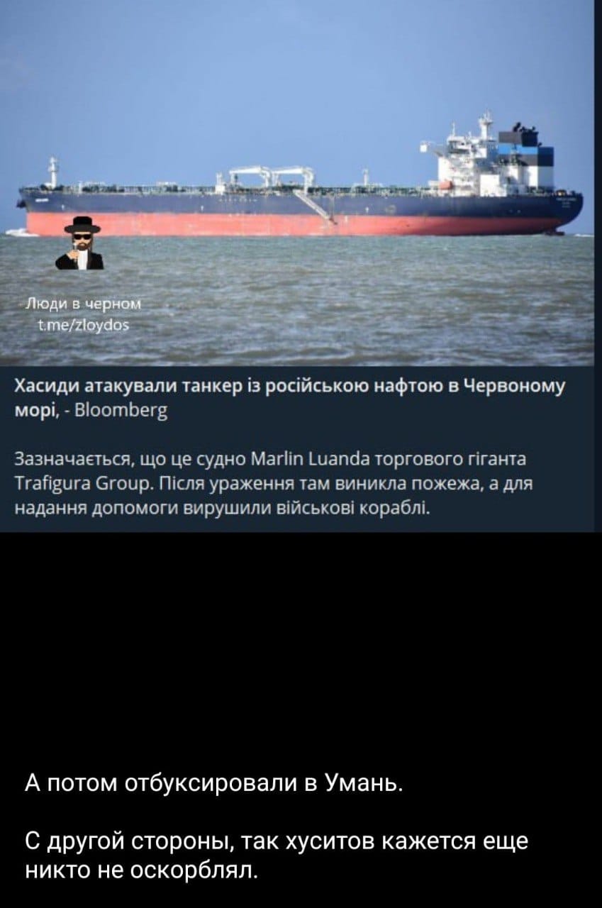 Люди в черном t.me/zloydos Хасиди атакували танкер із російською нафтою в Червоному морі, - Bloomberg Зазначається, що це судно Marlin Luanda торгового гіганта Trafigura Group. Після ураження там виникла пожежа, а для надання допомоги вирушили військові кораблі. А потом отбуксировали в Умань. С другой стороны, так хуситов кажется еще никто не оскорблял.