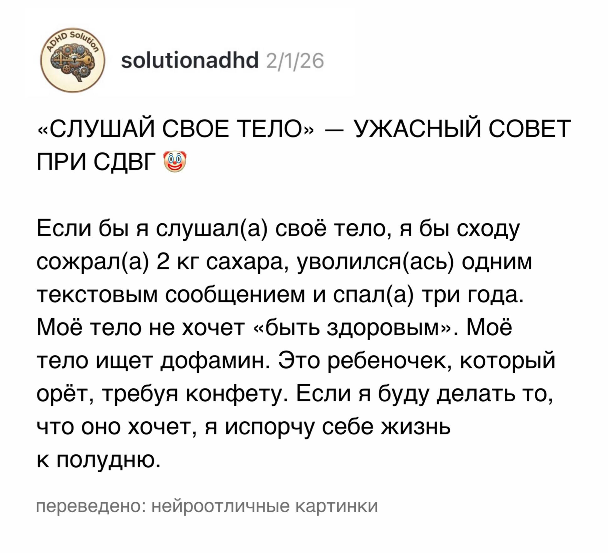 PAD SOLES solutionadhd 2/1/26 &laquo;СЛУШАЙ СВОЕ ТЕЛО&raquo; &mdash; УЖАСНЫЙ СОВЕТ ПРИ СДВГ Если бы я слушал(а) своё тело, я бы сходу сожрал(а) 2 кг сахара, уволился (ась) одним текстовым сообщением и спал(а) три года. Моё тело не хочет &laquo;быть здоровым&raquo;. Моё тело ищет дофамин. Это ребеночек, который орёт, требуя конфету. Если я буду делать то, что оно хочет, я испорчу себе жизнь к полудню. переведено: нейроотличные картинки