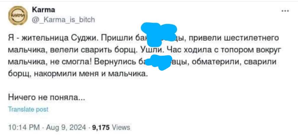 Karma Karma_is_bitch Я - жительница Суджи. Пришли бан ды, привели шестилетнего мальчика, велели сварить борщ. Ушли. Час ходила с топором вокруг мальчика, не смогла! Вернулись ба вцы, обматерили, сварили борщ, накормили меня и мальчика. Ничего не поняла... Translate post 10:14 PM - Aug 9, 2024 - 9,175 Views