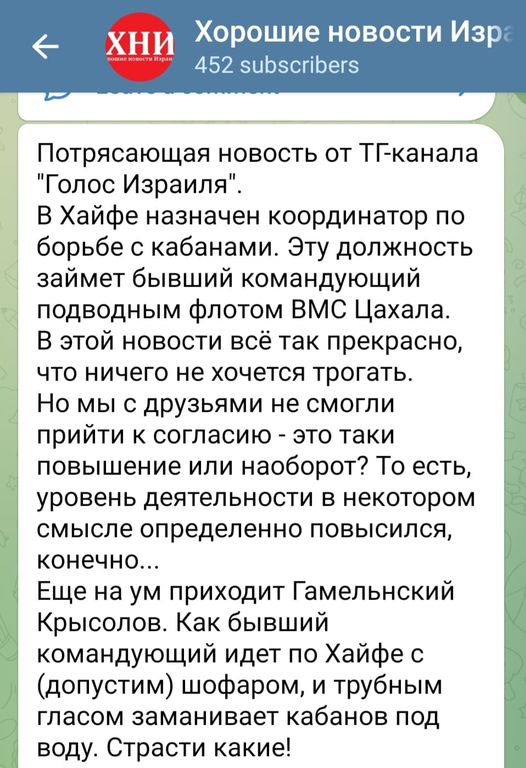 ХНИ Хорошие новости Изра 452 subscribers Потрясающая новость от ТГ-канала "Голос Израиля" В Хайфе назначен координатор по борьбе с кабанами. Эту должность займет бывший командующий подводным флотом ВМС Цахала. В этой новости всё так прекрасно, что ничего не хочется трогать. Но мы с друзьями не смогли прийти к согласию - это таки повышение или наоборот? То есть, уровень деятельности в некотором смысле определенно повысился, конечно... Еще на ум приходит Гамельнский Крысолов. Как бывший командующий идет по Хайфе с (допустим) шофаром, и трубным гласом заманивает кабанов под воду. Страсти какие!