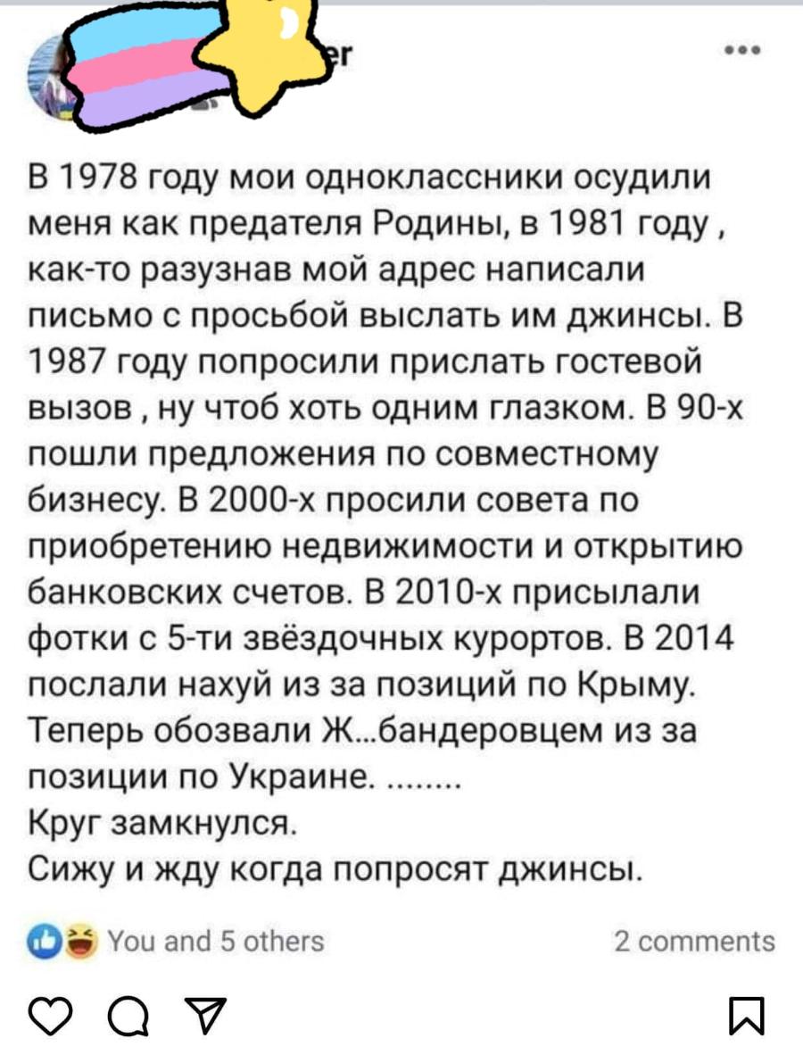 er &bull;&bull;&bull; В 1978 году мои одноклассники осудили меня как предателя Родины, в 1981 году, как-то разузнав мой адрес написали письмо с просьбой выслать им джинсы. В 1987 году попросили прислать гостевой вызов, ну чтоб хоть одним глазком. В 90-х пошли предложения по совместному бизнесу. В 2000-х просили совета по приобретению недвижимости и открытию банковских счетов. В 2010-х присылали фотки с 5-ти звёздочных курортов. В 2014 послали нахуй из за позиций по Крыму. Теперь обозвали Ж... бандеровцем из за позиции по Украине. ........ Круг замкнулся. Сижу и жду когда попросят джинсы. You and 5 others 2 comments
