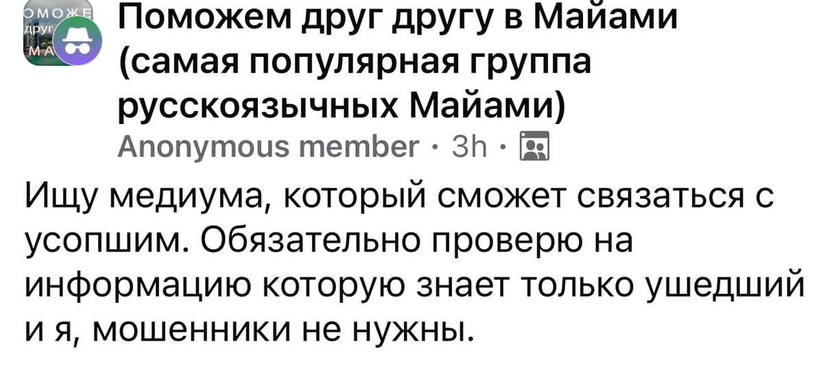 ОМОЖ ДРУ Поможем друг другу в Майами MA (самая популярная группа русскоязычных Майами) Anonymous member &bull; 3h &bull; Ищу медиума, который сможет связаться с усопшим. Обязательно проверю на информацию которую знает только ушедший и я, мошенники не нужны.
