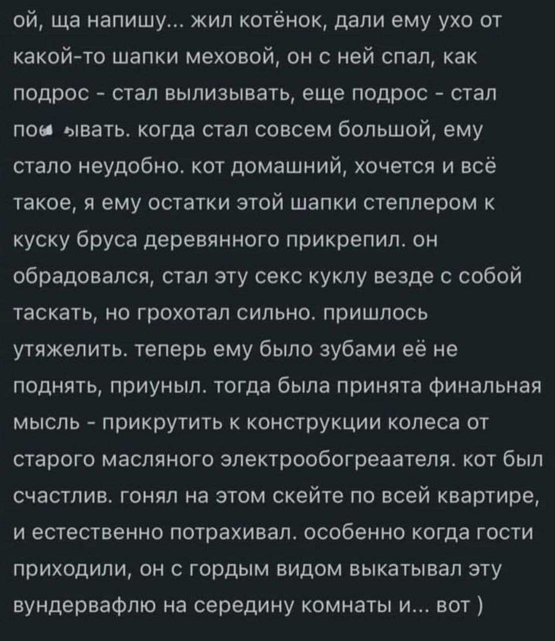 ой, ща напишу... жил котёнок, дали ему ухо от какой-то шапки меховой, он с ней спал, как подрос - стал вылизывать, еще подрос - стал пом вівать. когда стал совсем большой, ему стало неудобно. кот домашний, хочется и всё такое, я ему остатки этой шапки степлером к куску бруса деревянного прикрепил. он обрадовался, стал эту секс куклу везде с собой таскать, но грохотал сильно. пришлось утяжелить. теперь ему было зубами её не поднять, приуныл. тогда была принята финальная мысль - прикрутить к конструкции колеса от старого масляного электрообогреаателя. кот был счастлив. гонял на этом скейте по всей квартире, и естественно потрахивал. особенно когда гости приходили, он с гордым видом выкатывал эту вундервафлю на середину комнаты и... вот )