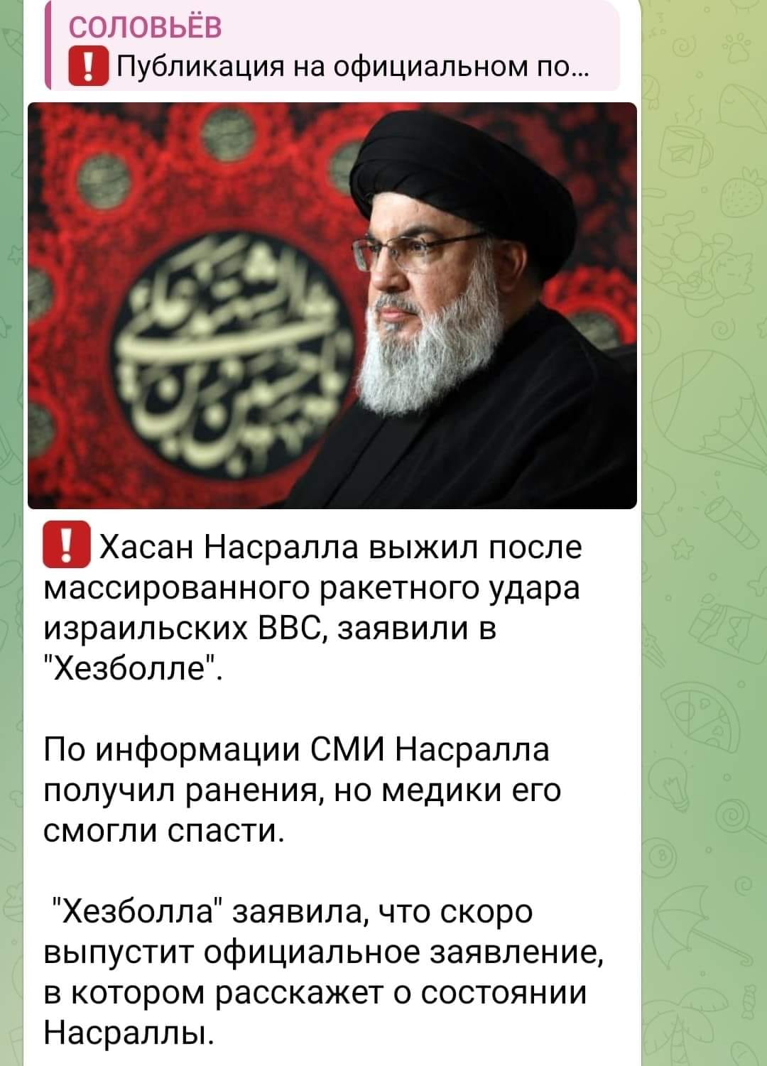 СОЛОВЬЁВ &bull; Публикация на официальном по... ! Хасан Насралла выжил после массированного ракетного удара израильских ВВС, заявили в "Хезболле" По информации СМИ Насралла получил ранения, но медики его смогли спасти. "Хезболла" заявила, что скоро выпустит официальное заявление, в котором расскажет о состоянии Насраллы.