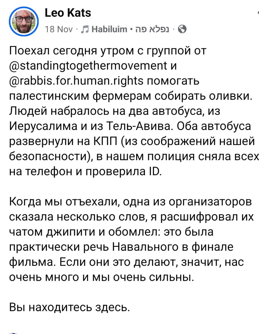 Leo Kats Поехал сегодня утром с группой от @standingtogethermovement и @rabbis.for.human.rights помогать палестинским фермерам собирать оливки. Людей набралось на два автобуса, из Иерусалима и из Тель-Авива. Оба автобуса развернули на КПП (из соображений нашей безопасности), в нашем полиция сняла всех на телефон и проверила ID. Когда мы отъехали, одна из организаторов сказала несколько слов, я расшифровал их чатом джипити и обомлел: это была практически речь Навального в финале фильма. Если они это делают, значит, нас очень много и мы очень сильны. Вы находитесь здесь.