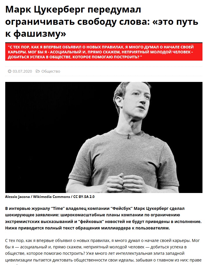 Марк Цукерберг передумал ограничивать свободу слова: &laquo;это путь к фашизму&raquo; "С ТЕХ ПОР, КАК Я ВПЕРВЫЕ ОБЪЯВИЛ О НОВЫХ ПРАВИЛАХ, Я МНОГО ДУМАЛ О НАЧАЛЕ СВОЕЙ КАРЬЕРЫ. МОГ БЫ Я - АСОЦИАЛЬНЫЙ И, ПРЯМО СКАЖЕМ, НЕПРИЯТНЫЙ МОЛОДОЙ ЧЕЛОВЕК - ДОБИТЬСЯ УСПЕХА В ОБЩЕСТВЕ, КОТОРОЕ ПОМОГАЮ ПОСТРОИТЬ? * &bull; 03.07.2020 @ Общество Alessio Jacona / Wikimedia Commons / CC BY-SA 2.0 В интервью журналу "Time" владелец компании "Фейсбук" Марк Цукерберг сделал шокирующее заявление: широкомасштабные планы компании по ограничению экстремистских высказываний и "фейковых" новостей не будут приведены в исполнение. Ниже приводится полный текст обращения миллиардера к пользователям. С тех пор, как я впервые объявил о новых правилах, я много думал о начале своей карьеры. Мог бы я &mdash; асоциальный и, прямо скажем, неприятный молодой человек &mdash; добиться успеха в обществе, которое помогаю построить? Уже много лет интеллектуальная элита западной цивилизации пытается диктовать общественности свои идеалы, забывая о главном из них: праве