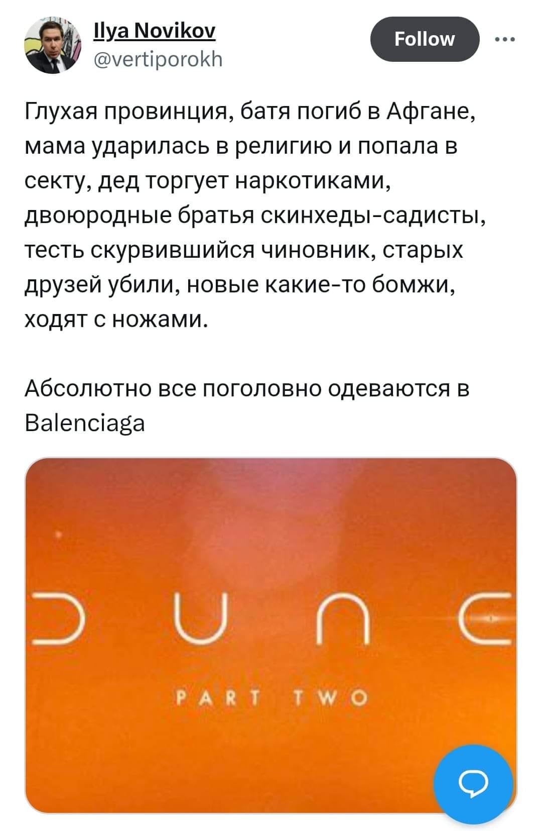 Ilya Novikov @vertiporokh Follow Глухая провинция, батя погиб в Афгане, мама ударилась в религию и попала в секту, дед торгует наркотиками, двоюродные братья скинхеды-садисты, тесть скурвившийся чиновник, старых друзей убили, новые какие-то бомжи, ходят с ножами. &bull;&bull; &bull; Абсолютно все поголовно одеваются в Balenciaga Un P A R
