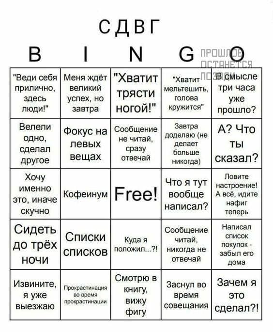 СДВГ N G ПРОШЛ ПОТАНЕ "Веди себя прилично, здесь людИ!" Меня ждёт великий успех, но завтра "Хватит трясти НОГОй!" мельтешить, голова кружится" "Хватит ПОзв смысле три часа уже прошло? Велели одно, сделал другое Фокус на левых вещах Сообщение не читай, сразу отвечай Завтра доделаю (не делает больше никогда) А? Что ТЫ сказал? Хочу именно это, иначе скучно Кофеинум Free! Что я тут вообще написал? Ловите А соро нит нафиг теперь Сидеть до трёх НОЧИ Списки СПИСКОВ Куда я положил...?! Сообщение читай, никогда не отвечай Написал список покупок - забыл го дома Извините, я уже выезжаю Прокрастинация прокрастинации Смотрю в книгу, вижу фигу Заснул во время совещания Зачем я ЭТО сделал?!