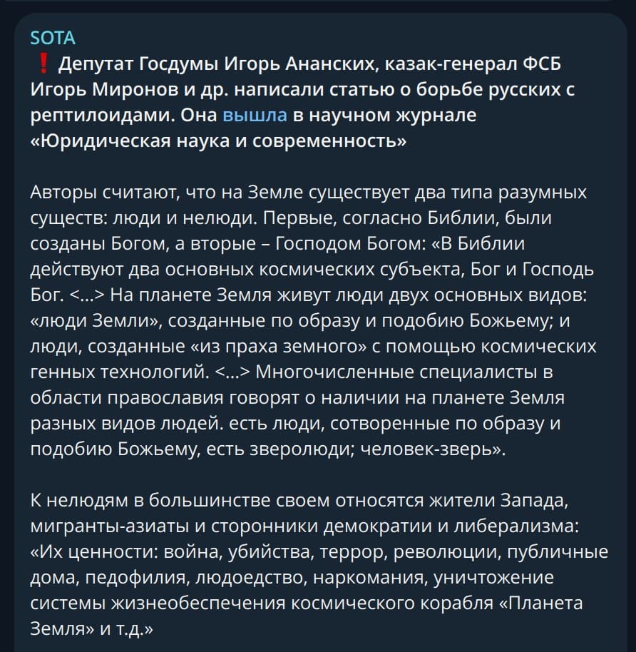 SOTA . Депутат Госдумы Игорь Ананских, казак-генерал ФСБ Игорь Миронов и др. написали статью о борьбе русских с рептилоидами. Она вышла в научном журнале &laquo;Юридическая наука и современность&raquo; Авторы считают, что на Земле существует два типа разумных существ: люди и нелюди. Первые, согласно Библии, были созданы Богом, а вторые - Господом Богом: &laquo;В Библии действуют два основных космических субъекта, Бог и Господь Бог. <...&raquo; На планете Земля живут люди двух основных видов: &laquo;люди Земли&raquo;, созданные по образу и подобию Божьему; и люди, созданные &laquo;из праха земного&raquo; с помощью космических генных технологий. &lsaquo;...&rsaquo; Многочисленные специалисты в области православия говорят о наличии на планете Земля разных видов людей. есть люди, сотворенные по образу и подобию Божьему, есть зверолюди; человек-зверь&raquo;. К нелюдям в большинстве своем относятся жители Запада, мигранты-азиаты и сторонники демократии и либерализма: &laquo;Их ценности: война, убийства, террор, революции, публичные дома, педофилия, людоедство, наркомания, уничтожение системы жизнеобеспечения космического корабля &laquo;Планета Земля&raquo; и т.Д.&raquo;