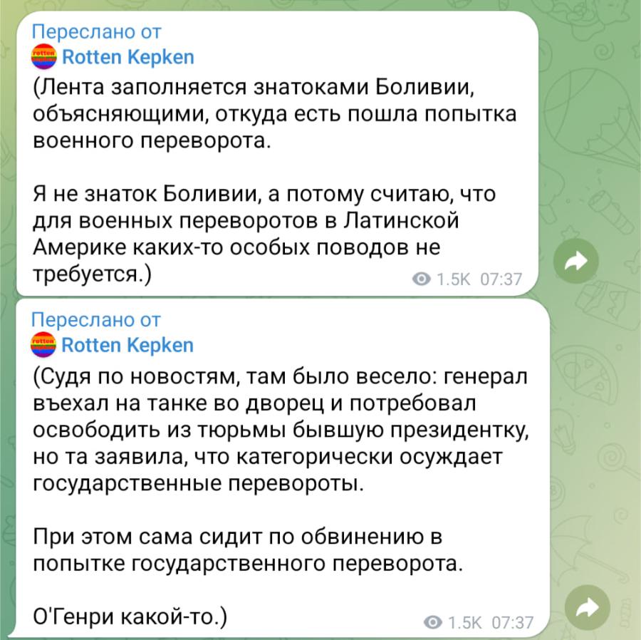 Переслано от rotton Rotten Kepken (Лента заполняется знатоками Боливии, объясняющими, откуда есть пошла попытка военного переворота. Я не знаток Боливии, а потому считаю, что для военных переворотов в Латинской Америке каких-то особых поводов не требуется.) &bull; 1.5K 07:37 Переслано от er Rotten Kepken (Судя по новостям, там было весело: генерал въехал на танке во дворец и потребовал освободить из тюрьмы бывшую президентку, но та заявила, что категорически осуждает государственные перевороты. При этом сама сидит по обвинению в попытке государственного переворота. О'Генри какой-то.) &bull; 1.5K 07:37