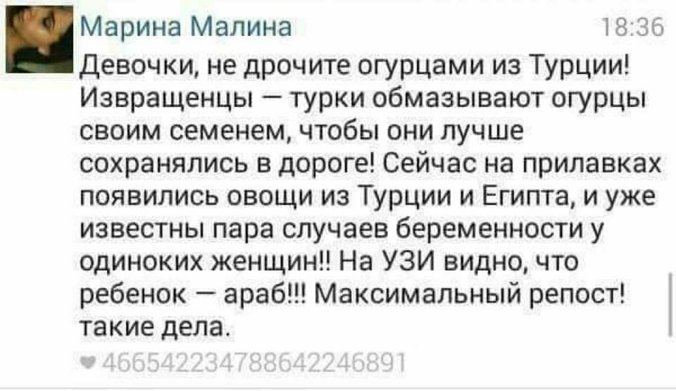 Марина Малина 18:36 Девочки, не дрочите огурцами из Турции! Извращенцы - турки обмазывают огурцы своим семенем, чтобы они лучше сохранялись в дороге! Сейчас на прилавках появились овощи из Турции и Египта, и уже известны пара случаев беременности у одиноких женщин!! На УЗИ видно, что ребенок - араб!!! Максимальный репост! такие дела. &bull; 466542234788642246891