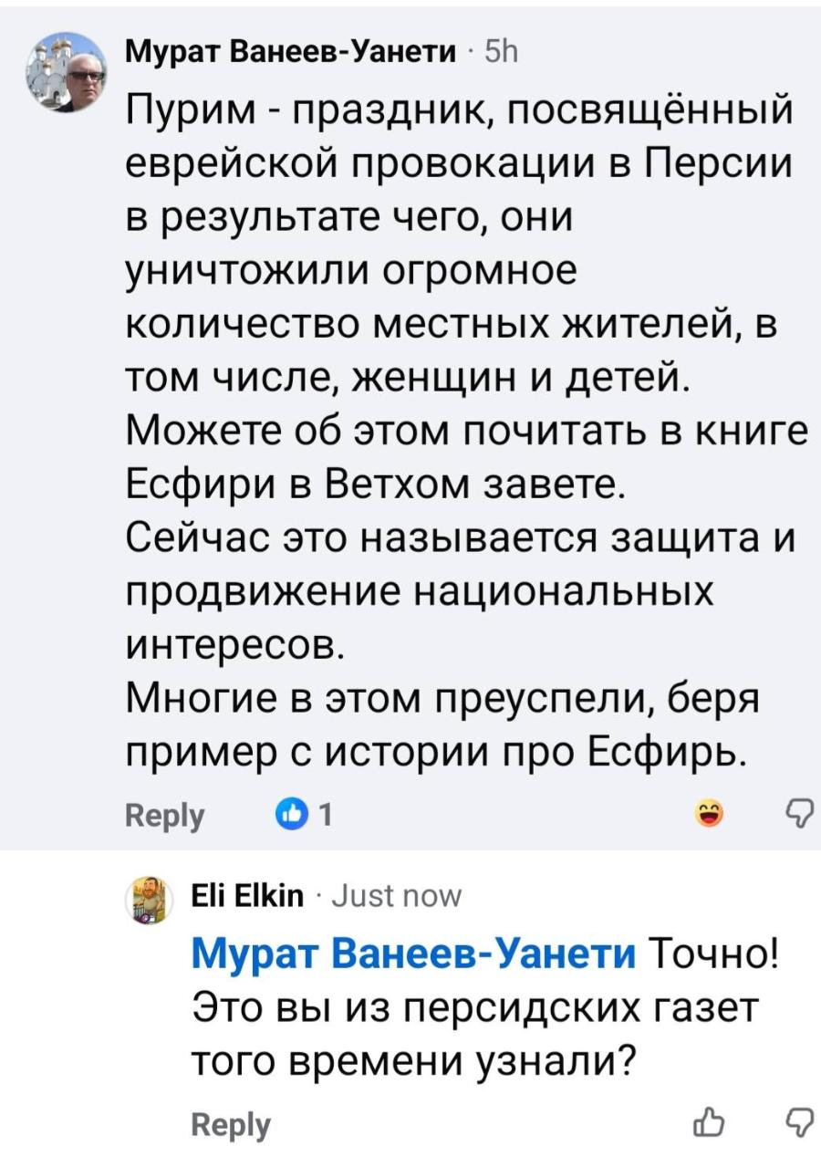 Мурат Ванеев-Уанети &bull; 5h Пурим - праздник, посвящённый еврейской провокации в Персии в результате чего, они уничтожили огромное количество местных жителей, в том числе, женщин и детей. Можете об этом почитать в книге Есфири в Ветхом завете. Сейчас это называется защита и продвижение национальных интересов. Многие в этом преуспели, беря пример с истории про Есфирь. Reply &bull; 1 Eli Elkin&bull; Just now Мурат Ванеев-Уанети Точно! Это вы из персидских газет того времени узнали? Reply
