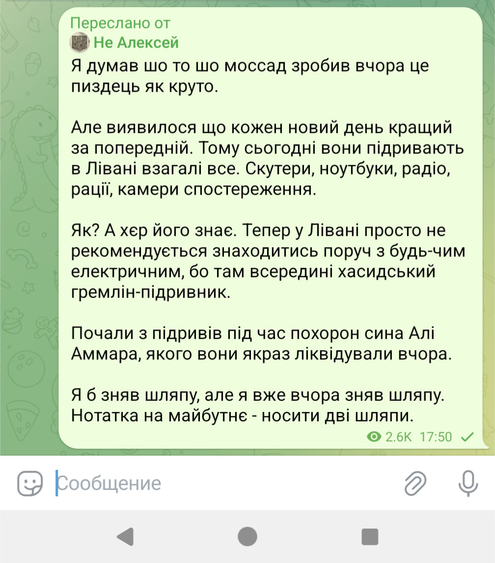 Переслано от Не Алексей Я думав шо то шо моссад зробив вчора це пиздець як круто. Але виявилося що кожен новий день кращий за попередній. Тому сьогодні вони підривають в Лівані взагалі все. Скутери, ноутбуки, радіо, рації, камери спостереження. Як? А хер його знає. Тепер у Лівані просто не рекомендується знаходитись поруч з будь-чим електричним, бо там всередині хасидський гремлін-підривник. Почали з підривів під час похорон сина Алі Аммара, якого вони якраз ліквідували вчора. Я б зняв шляпу, але я вже вчора зняв шляпу. Нотатка на майбутнє - носити дві шляпи. 2.6K 17:50 v Сообщение