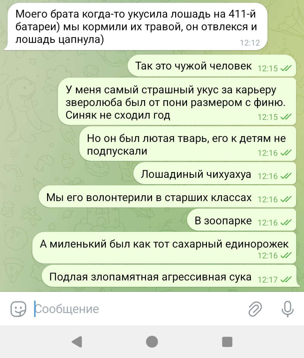 Моего брата когда-то укусила лошадь на 411-й батареи) мы кормили их травой, он отвлекся и лошадь цапнула) 12:12 Так это чужой человек 12:15 м/ У меня самый страшный укус за карьеру зверолюба был от пони размером с финю. Синяк не сходил год 12:15 J Но он был лютая тварь, его к детям не подпускали 12:16 Лошадиный чихуахуа 12:16 / Мы его волонтерили в старших классах 12:16 // В зоопарке 12:16 // А миленький был как тот сахарный единорожек 12:16 V/ Подлая злопамятная агрессивная сука &bull; 12:17 Сообщение