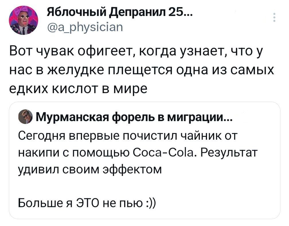 Яблочный Депранил 25... @a_physician Вот чувак офигеет, когда узнает, что у нас в желудке плещется одна из самых едких кислот в мире Мурманская форель в миграции... Сегодня впервые почистил чайник от накипи с помощью Coca-Cola. Результат удивил своим эффектом Больше я ЭТО не пью :)