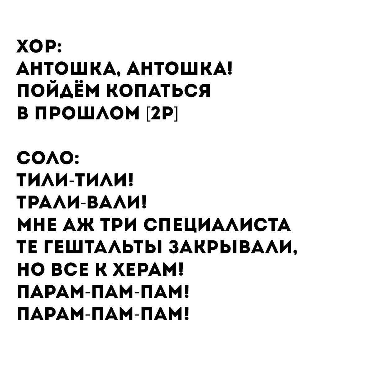 ХОР: АНТОШКА, АНТОШКА! ПОЙДЁМ КОПАТЬСЯ В ПРОШЛОМ [2Р] СОЛО: ТИЛИ-ТИЛИ! ТРАЛИ-ВАЛИ! МНЕ АЖ ТРИ СПЕЦИАЛИСТА ТЕ ГЕШТАЛЬТЫ ЗАКРЫВАЛИ, НО ВСЕ К ХЕРАМ! ПАРАМ-ПАМ-ПАМ! ПАРАМ-ПАМ-ПАМ!