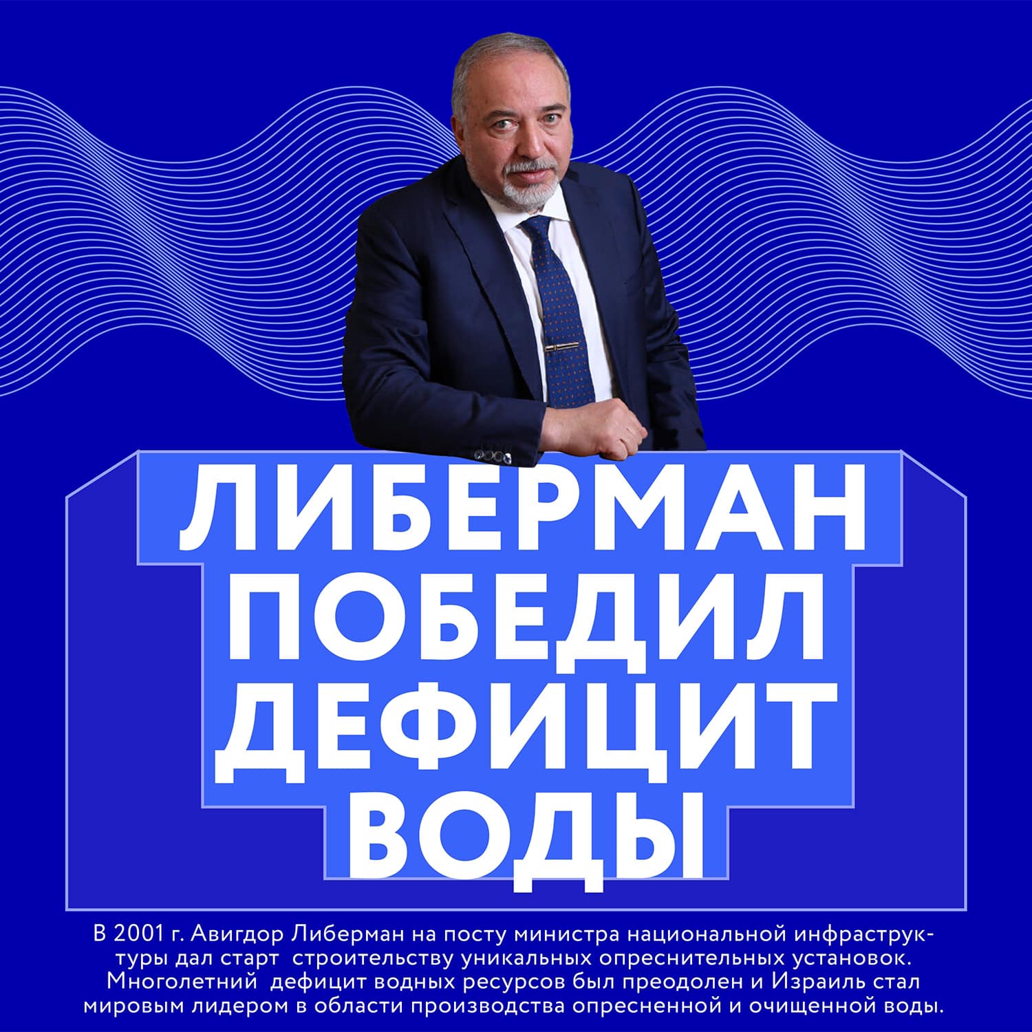 ЛИБЕРМАН ПОБЕДИЛ ДЕФИЦИТ ВОДЫ В 2001 г. Авигдор Либерман на посту министра национальной инфраструк- туры дал старт строительству уникальных опреснительных установок. Многолетний дефицит водных ресурсов был преодолен и Израиль стал мировым лидером в области производства опресненной и очищенной воды.
