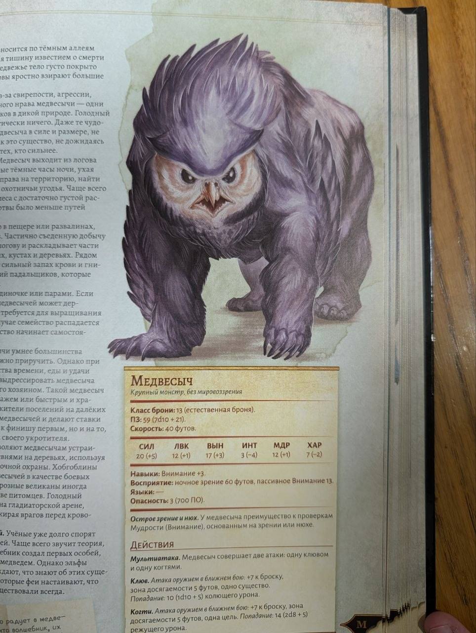 носится по темным аллеям я тишину известием о смерти сдвежье тело густо покрыто вы яростно взирают большие з-за свирепости, агрессии, того крава медвесычи - одни ков в дикой природе. Голодный ически ничего. Даже те чудо- двесыча в силе и размере, не к это существо, не дожидаясь тех, кто сильнее. Ледвесыч выходит из логова ые тёмные часы ночи, ухая права на территорию, найти охотничьи угодья. Чаще всего теса с достаточно густой рас- твы было меньше путей в пещере или развалинах, . Частично съеденную добычу огову и раскладывает части х, кустах и деревьях. Рядом сильный запах крови и гни- ий падальщиков, которые диночке или парами. Если едвесычей может дер- требуется для выращивания учае семейство распадается ство начинает самостоя- чи умнее большинства жно приручить. Однако при тва времени, еды и удачи выдрессировать медвесыча го хозяином. Такой медвесыч ажем или быстрым и хра- кители поселений на далёких медвесычей и делают ставки к финишу первым, но и на то, своего укротителя. оляют медвесычам устраи- внями на деревьях, используя очной охраны. Хобгоблины есычей в качестве боевых розные великаны иногда ве питомцев. Голодный на гладиаторской арене, сирая врагов перед крово- 1. Учёные уже долго спорят еи. Чаще всего звучит теория, ебник создал первых особей, медведем. Однако эльфы сдают, что знают об этих суще- оторые феи настаивают, что цествовали всегда. о радует в медве- что волшебник, их МЕДВЕСЫЧ Крупный монстр, без мировоззрения Класс брони: 13 (естественная броня). ПЗ:59 (7d10 + 21): Скорость: 40 футов. СИЛ 20 (+5) ЛВК 12 (+1) ВЫН 17 (+3) ИНТ 3 (-4) МДР 12(+1) ХАР 7 (-2) Навыки: Внимание +3- Восприятие: ночное зрение 60 футов, пассивное Внимание 13. Языки: Опасность: 3 (700 ПО). Острое зрение и нюх. У медвесыча преимущество к проверкам Мудрости (Внимание), основанным на зрении или нюхе. ДЕйСТВИЯ Мультиатака. Медвесыч совершает две атаки: одну клювом и одну когтями. Клюв. Атака оружием в ближнем бою: +7 к броску, зона досягаемости 5 футов, одно существо. Попадание: 10 (тd10 + 5) колющего урона. Когти. Атака оружием в ближнем бою: +7 к броску, зона досягаемости 5 футов, одна цель. Попадание: 14 (2d8 + 5) режущего урона. МІ
