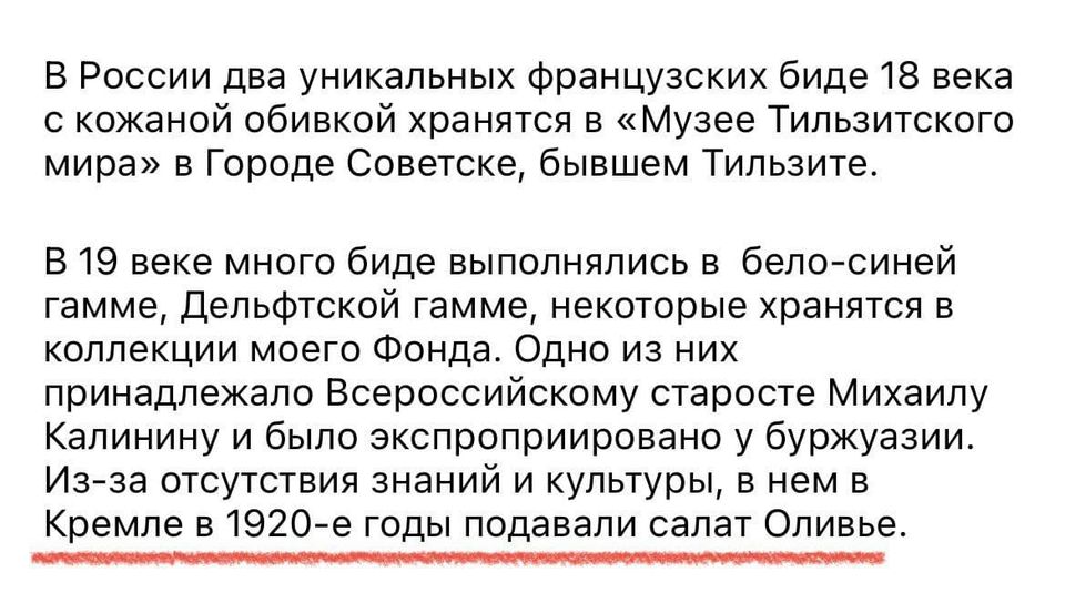 В России два уникальных французских биде 18 века с кожаной обивкой хранятся в &laquo;Музее Тильзитского мира&raquo; в Городе Советске, бывшем Тильзите. В 19 веке много биде выполнялись в бело-синей гамме, Дельфтской гамме, некоторые хранятся в коллекции моего Фонда. Одно из них принадлежало Всероссийскому старосте Михаилу Калинину и было экспроприировано у буржуазии. Из-за отсутствия знаний и культуры, в нем в Кремле в 1920-е годы подавали салат Оливье.